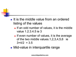  It is the middle value from an ordered
listing of the values
 If an odd number of values, it is the middle
value 1.2.3.4.5 ie 3
 If even number of values, it is the average
of the two middle values.1,2,3,4,5,6 ie
3+4/2 = 3.5
 Mid-value in interquartile range
www.dnbpediatrics.com
 