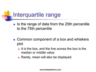 Interquartile range
 Is the range of data from the 25th percentile
to the 75th percentile
 Common component of a box and whiskers
plot
 It is the box, and the line across the box is the
median or middle value
 Rarely, mean will also be displayed.
www.dnbpediatrics.com
 