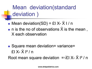 Mean deviation(standard
deviation )
 Mean deviation(SD) = £I X- Ẍ I / n
 n is the no of observations Ẍ is the mean ,
X each observation
 Square mean deviation= variance=
£I X- Ẍ I² / n
Root mean square deviation =√£I X- Ẍ I² / n
www.dnbpediatrics.com
 