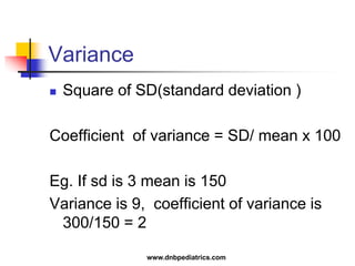 Variance
 Square of SD(standard deviation )
Coefficient of variance = SD/ mean x 100
Eg. If sd is 3 mean is 150
Variance is 9, coefficient of variance is
300/150 = 2
www.dnbpediatrics.com
 