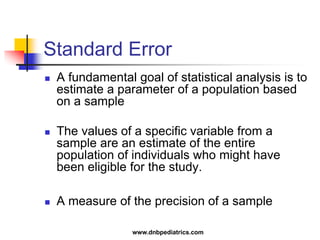 Standard Error
 A fundamental goal of statistical analysis is to
estimate a parameter of a population based
on a sample
 The values of a specific variable from a
sample are an estimate of the entire
population of individuals who might have
been eligible for the study.
 A measure of the precision of a sample
www.dnbpediatrics.com
 