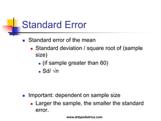 Standard Error
 Standard error of the mean
 Standard deviation / square root of (sample
size)
 (if sample greater than 60)
 Sd/ √n
 Important: dependent on sample size
 Larger the sample, the smaller the standard
error.
www.dnbpediatrics.com
 