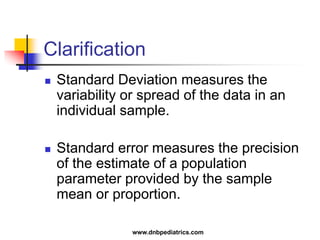 Clarification
 Standard Deviation measures the
variability or spread of the data in an
individual sample.
 Standard error measures the precision
of the estimate of a population
parameter provided by the sample
mean or proportion.
www.dnbpediatrics.com
 