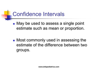 Confidence Intervals
 May be used to assess a single point
estimate such as mean or proportion.
 Most commonly used in assessing the
estimate of the difference between two
groups.
www.dnbpediatrics.com
 
