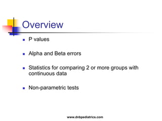 Overview
 P values
 Alpha and Beta errors
 Statistics for comparing 2 or more groups with
continuous data
 Non-parametric tests
www.dnbpediatrics.com
 