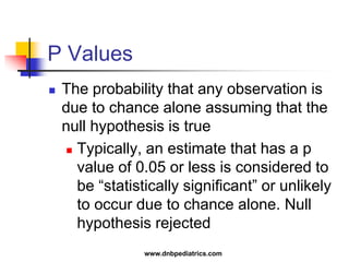 P Values
 The probability that any observation is
due to chance alone assuming that the
null hypothesis is true
 Typically, an estimate that has a p
value of 0.05 or less is considered to
be “statistically significant” or unlikely
to occur due to chance alone. Null
hypothesis rejected
www.dnbpediatrics.com
 