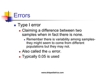 Errors
 Type I error
 Claiming a difference between two
samples when in fact there is none.
 Remember there is variability among samples-
they might seem to come from different
populations but they may not.
 Also called the  error.
 Typically 0.05 is used
www.dnbpediatrics.com
 