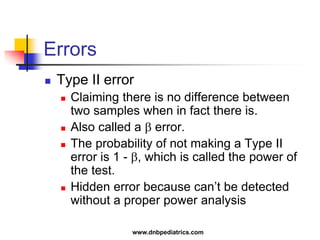 Errors
 Type II error
 Claiming there is no difference between
two samples when in fact there is.
 Also called a  error.
 The probability of not making a Type II
error is 1 - , which is called the power of
the test.
 Hidden error because can’t be detected
without a proper power analysis
www.dnbpediatrics.com
 