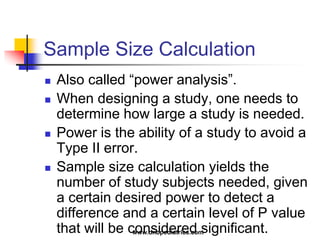 Sample Size Calculation
 Also called “power analysis”.
 When designing a study, one needs to
determine how large a study is needed.
 Power is the ability of a study to avoid a
Type II error.
 Sample size calculation yields the
number of study subjects needed, given
a certain desired power to detect a
difference and a certain level of P value
that will be considered significant.www.dnbpediatrics.com
 