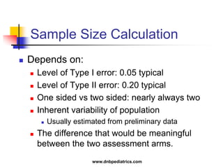 Sample Size Calculation
 Depends on:
 Level of Type I error: 0.05 typical
 Level of Type II error: 0.20 typical
 One sided vs two sided: nearly always two
 Inherent variability of population
 Usually estimated from preliminary data
 The difference that would be meaningful
between the two assessment arms.
www.dnbpediatrics.com
 