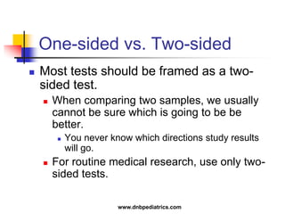 One-sided vs. Two-sided
 Most tests should be framed as a two-
sided test.
 When comparing two samples, we usually
cannot be sure which is going to be be
better.
 You never know which directions study results
will go.
 For routine medical research, use only two-
sided tests.
www.dnbpediatrics.com
 