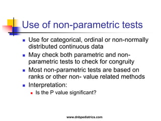 Use of non-parametric tests
 Use for categorical, ordinal or non-normally
distributed continuous data
 May check both parametric and non-
parametric tests to check for congruity
 Most non-parametric tests are based on
ranks or other non- value related methods
 Interpretation:
 Is the P value significant?
www.dnbpediatrics.com
 