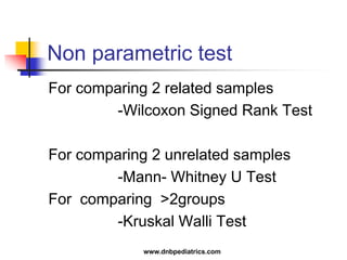 Non parametric test
For comparing 2 related samples
-Wilcoxon Signed Rank Test
For comparing 2 unrelated samples
-Mann- Whitney U Test
For comparing >2groups
-Kruskal Walli Test
www.dnbpediatrics.com
 