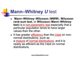 Mann–Whitney U test
 Mann–Whitney–Wilcoxon (MWW), Wilcoxon
rank-sum test, or Wilcoxon–Mann–Whitney
test) is a non-parametric test especially that a
particular population tends to have larger
values than the other.
 It has greater efficiency than the t-test on non-
normal distributions, such as
a mixture of normal distributions, and it is
nearly as efficient as the t-test on normal
distributions.
www.dnbpediatrics.com
 