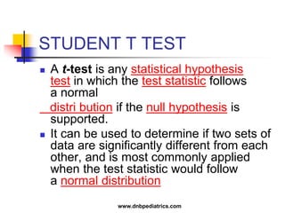 STUDENT T TEST
 A t-test is any statistical hypothesis
test in which the test statistic follows
a normal
distri bution if the null hypothesis is
supported.
 It can be used to determine if two sets of
data are significantly different from each
other, and is most commonly applied
when the test statistic would follow
a normal distribution
www.dnbpediatrics.com
 