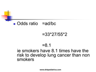  Odds ratio =ad/bc
=33*27/55*2
=8.1
ie smokers have 8.1 times have the
risk to develop lung cancer than non
smokers
www.dnbpediatrics.com
 