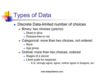 Types of Data
 Discrete Data-limited number of choices
 Binary: two choices (yes/no)
 Dead or alive
 Disease-free or not
 Categorical: more than two choices, not ordered
 Race
 Age group
 Ordinal: more than two choices, ordered
 Stages of a cancer
 Likert scale for response
 E.G. strongly agree, agree, neither agree or disagree, etc.
www.dnbpediatrics.com
 