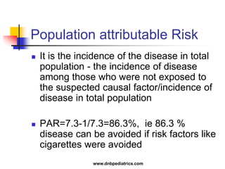 Population attributable Risk
 It is the incidence of the disease in total
population - the incidence of disease
among those who were not exposed to
the suspected causal factor/incidence of
disease in total population
 PAR=7.3-1/7.3=86.3%, ie 86.3 %
disease can be avoided if risk factors like
cigarettes were avoided
www.dnbpediatrics.com
 