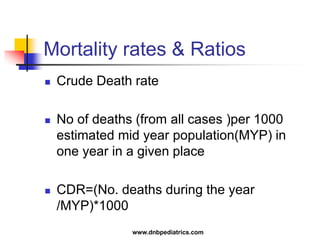 Mortality rates & Ratios
 Crude Death rate
 No of deaths (from all cases )per 1000
estimated mid year population(MYP) in
one year in a given place
 CDR=(No. deaths during the year
/MYP)*1000
www.dnbpediatrics.com
 