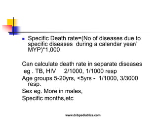  Specific Death rate=(No of diseases due to
specific diseases during a calendar year/
MYP)*1,000
Can calculate death rate in separate diseases
eg . TB, HIV 2/1000, 1/1000 resp
Age groups 5-20yrs, <5yrs - 1/1000, 3/3000
resp.
Sex eg. More in males,
Specific months,etc
www.dnbpediatrics.com
 