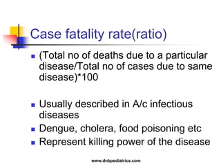 Case fatality rate(ratio)
 (Total no of deaths due to a particular
disease/Total no of cases due to same
disease)*100
 Usually described in A/c infectious
diseases
 Dengue, cholera, food poisoning etc
 Represent killing power of the disease
www.dnbpediatrics.com
 