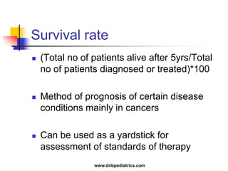 Survival rate
 (Total no of patients alive after 5yrs/Total
no of patients diagnosed or treated)*100
 Method of prognosis of certain disease
conditions mainly in cancers
 Can be used as a yardstick for
assessment of standards of therapy
www.dnbpediatrics.com
 