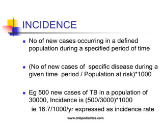 INCIDENCE
 No of new cases occurring in a defined
population during a specified period of time
 (No of new cases of specific disease during a
given time period / Population at risk)*1000
 Eg 500 new cases of TB in a population of
30000, Incidence is (500/3000)*1000
ie 16.7/1000/yr expressed as incidence rate
www.dnbpediatrics.com
 