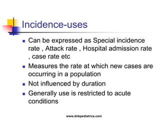 Incidence-uses
 Can be expressed as Special incidence
rate , Attack rate , Hospital admission rate
, case rate etc
 Measures the rate at which new cases are
occurring in a population
 Not influenced by duration
 Generally use is restricted to acute
conditions
www.dnbpediatrics.com
 
