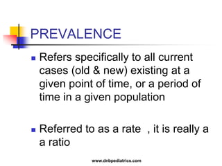 PREVALENCE
 Refers specifically to all current
cases (old & new) existing at a
given point of time, or a period of
time in a given population
 Referred to as a rate , it is really a
a ratio
www.dnbpediatrics.com
 