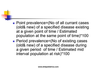  Point prevalence=(No of all currant cases
(old& new) of a specified disease existing
at a given point of time / Estimated
population at the same point of time)*100
 Period prevalence=(No of existing cases
(old& new) of a specified disease during
a given period of time / Estimated mid
interval population at risk)*100
www.dnbpediatrics.com
 