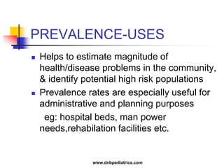 PREVALENCE-USES
 Helps to estimate magnitude of
health/disease problems in the community,
& identify potential high risk populations
 Prevalence rates are especially useful for
administrative and planning purposes
eg: hospital beds, man power
needs,rehabilation facilities etc.
www.dnbpediatrics.com
 