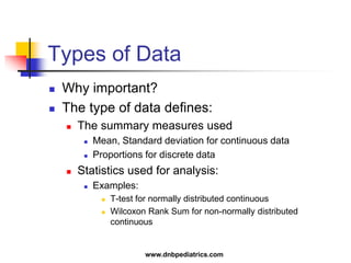 Types of Data
 Why important?
 The type of data defines:
 The summary measures used
 Mean, Standard deviation for continuous data
 Proportions for discrete data
 Statistics used for analysis:
 Examples:
 T-test for normally distributed continuous
 Wilcoxon Rank Sum for non-normally distributed
continuous
www.dnbpediatrics.com
 