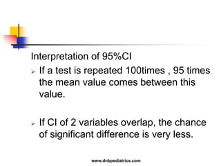 Interpretation of 95%CI
 If a test is repeated 100times , 95 times
the mean value comes between this
value.
 If CI of 2 variables overlap, the chance
of significant difference is very less.
www.dnbpediatrics.com
 