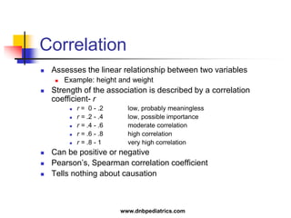 Correlation
 Assesses the linear relationship between two variables
 Example: height and weight
 Strength of the association is described by a correlation
coefficient- r
 r = 0 - .2 low, probably meaningless
 r = .2 - .4 low, possible importance
 r = .4 - .6 moderate correlation
 r = .6 - .8 high correlation
 r = .8 - 1 very high correlation
 Can be positive or negative
 Pearson’s, Spearman correlation coefficient
 Tells nothing about causation
www.dnbpediatrics.com
 