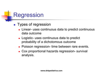 Regression
 Types of regression
 Linear- uses continuous data to predict continuous
data outcome
 Logistic- uses continuous data to predict
probability of a dichotomous outcome
 Poisson regression- time between rare events.
 Cox proportional hazards regression- survival
analysis.
www.dnbpediatrics.com
 