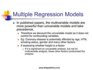 Multiple Regression Models
 In published papers, the multivariable models are
more powerful than univariable models and take
precedence.
 Therefore we discount the univariable model as it does not
control for confounding variables.
 Eg: Coronary disease is potentially affected by age, HTN,
smoking status, gender and many other factors.
 If assessing whether height is a factor:
 If it is significant on univariable analysis, but not on
multivariable analysis, these other factors confounded the
analysis.
www.dnbpediatrics.com
 