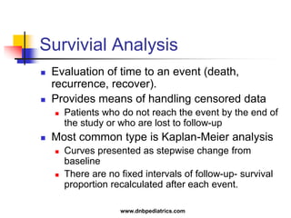 Survivial Analysis
 Evaluation of time to an event (death,
recurrence, recover).
 Provides means of handling censored data
 Patients who do not reach the event by the end of
the study or who are lost to follow-up
 Most common type is Kaplan-Meier analysis
 Curves presented as stepwise change from
baseline
 There are no fixed intervals of follow-up- survival
proportion recalculated after each event.
www.dnbpediatrics.com
 