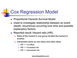 Cox Regression Model
 Proportional Hazards Survival Model.
 Used to investigate relationship between an event
(death, recurrence) occurring over time and possible
explanatory factors.
 Reported result: Hazard ratio (HR).
 Ratio of the hazard in one group divided the hazard in
another.
 Interpreted same as risk ratios and odds ratios
 HR 1 = no effect
 HR > 1 increased risk
 HR < 1 decreased risk
www.dnbpediatrics.com
 