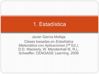 Javier García Molleja
Clases basadas en Estadística
Matemática con Aplicaciones (7ª Ed.),
D.D. Wackerly, W. Mendenhall III, R.L.
Scheaffer, CENGAGE Learning, 2008
1. Estadística
 