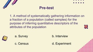 1. A method of systematically gathering information on
a fraction of a population (called samples) for the
purpose of inferring quantitative descriptors of the
attributes of the population
Pre-test
a. Survey b. Interview
c. Census d. Experiment
 
