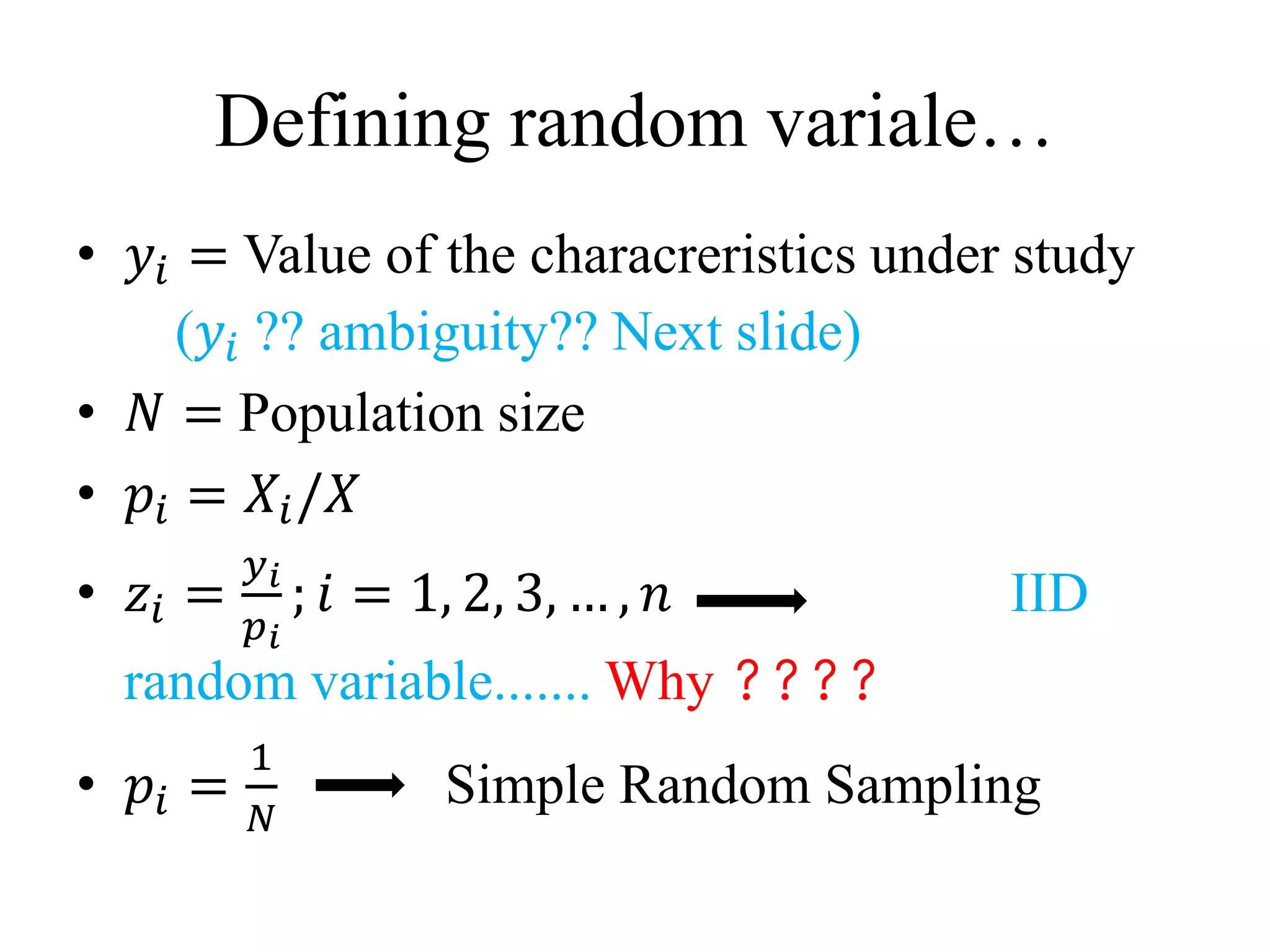 Defining random variale…
• 𝑦𝑖 = Value of the characreristics under study
(𝑦𝑖 ?? ambiguity?? Next slide)
• 𝑁 = Population size
• 𝑝𝑖 = 𝑋𝑖/𝑋
• 𝑧𝑖 =
𝑦 𝑖
𝑝 𝑖
; 𝑖 = 1, 2, 3, … , 𝑛 IID
random variable....... Why ????
• 𝑝𝑖 =
1
𝑁
Simple Random Sampling
 