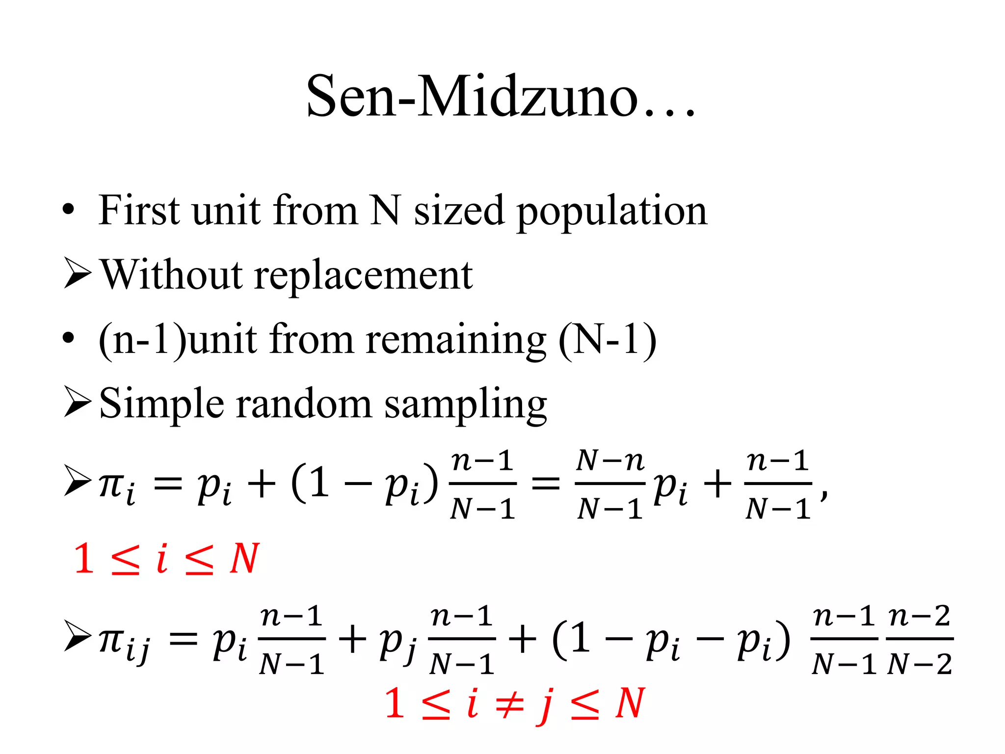 Sen-Midzuno…
• First unit from N sized population
Without replacement
• (n-1)unit from remaining (N-1)
Simple random sampling
𝜋𝑖 = 𝑝𝑖 + 1 − 𝑝𝑖
𝑛−1
𝑁−1
=
𝑁−𝑛
𝑁−1
𝑝𝑖 +
𝑛−1
𝑁−1
,
1 ≤ 𝑖 ≤ 𝑁
𝜋𝑖𝑗 = 𝑝𝑖
𝑛−1
𝑁−1
+ 𝑝𝑗
𝑛−1
𝑁−1
+ (1 − 𝑝𝑖 − 𝑝𝑖)
𝑛−1
𝑁−1
𝑛−2
𝑁−2
1 ≤ 𝑖 ≠ 𝑗 ≤ 𝑁
 