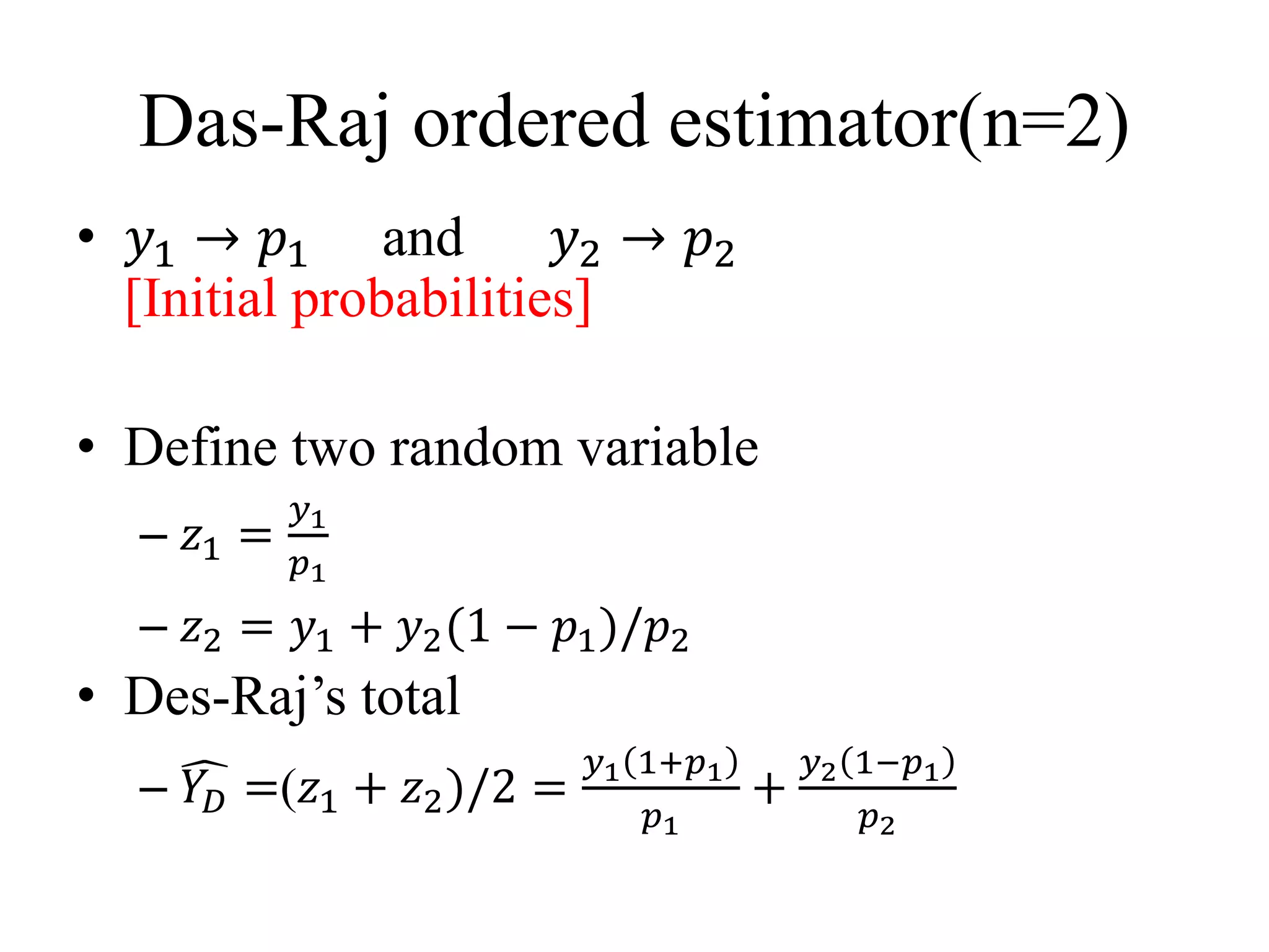 Das-Raj ordered estimator(n=2)
• 𝑦1 → 𝑝1 and 𝑦2 → 𝑝2
[Initial probabilities]
• Define two random variable
– 𝑧1 =
𝑦1
𝑝1
– 𝑧2 = 𝑦1 + 𝑦2(1 − 𝑝1)/𝑝2
• Des-Raj’s total
– 𝑌𝐷 =(𝑧1 + 𝑧2)/2 =
𝑦1 1+𝑝1
𝑝1
+
𝑦2 1−𝑝1
𝑝2
 