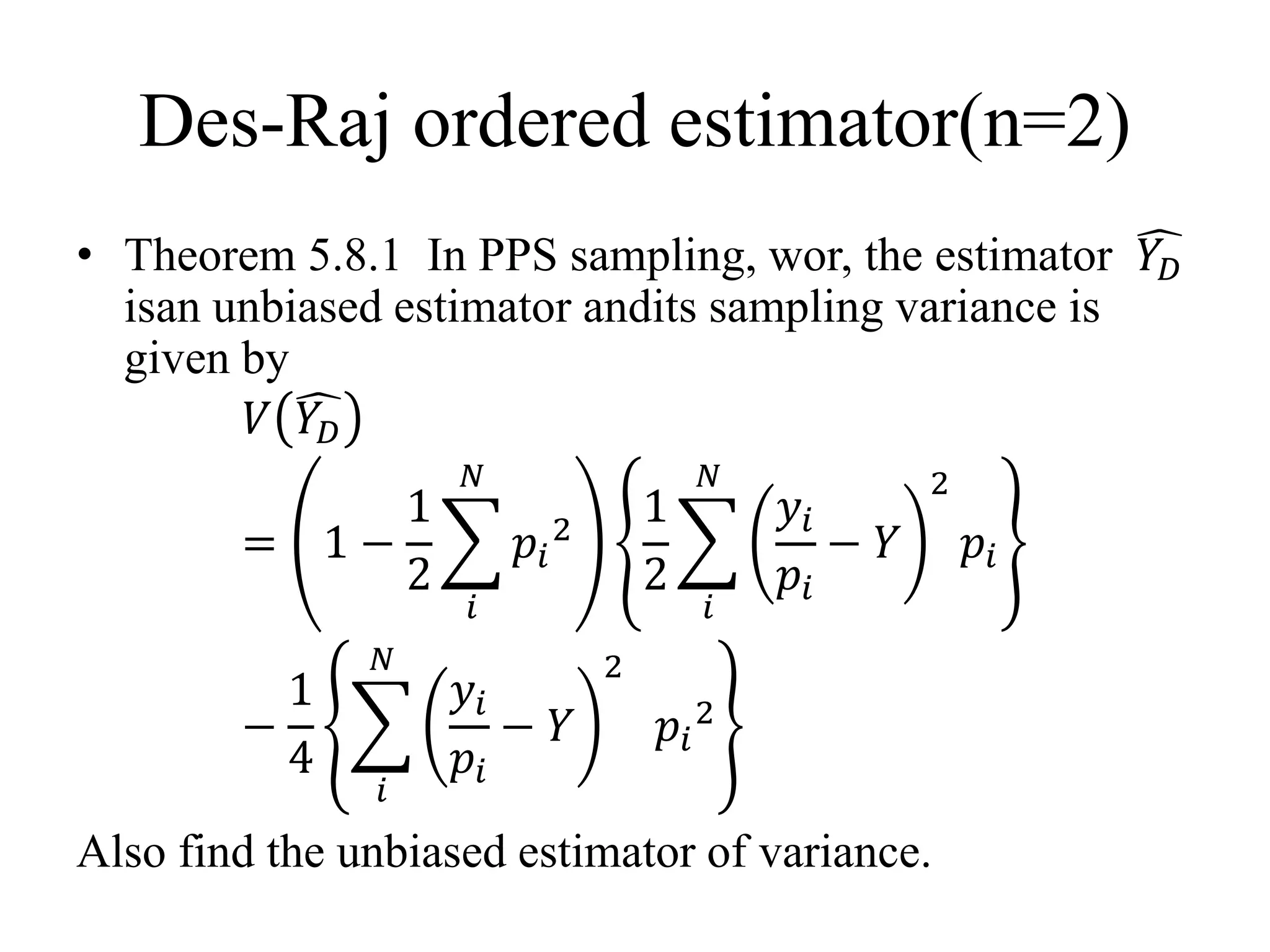Des-Raj ordered estimator(n=2)
• Theorem 5.8.1 In PPS sampling, wor, the estimator 𝑌𝐷
isan unbiased estimator andits sampling variance is
given by
𝑉 𝑌𝐷
= 1 −
1
2
𝑖
𝑁
𝑝𝑖
2
1
2
𝑖
𝑁
𝑦𝑖
𝑝𝑖
− 𝑌
2
𝑝𝑖
−
1
4
𝑖
𝑁
𝑦𝑖
𝑝𝑖
− 𝑌
2
𝑝𝑖
2
Also find the unbiased estimator of variance.
 