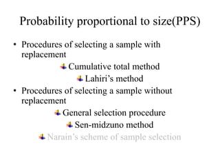 Probability proportional to size(PPS)
• Procedures of selecting a sample with
replacement
Cumulative total method
Lahiri’s method
• Procedures of selecting a sample without
replacement
General selection procedure
Sen-midzuno method
Narain’s scheme of sample selection
 