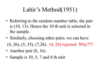 Lahir’s Method(1951)
• Referring to the random number table, the pair
is (10, 13). Hence the 10 th unit is selected in
the sample.
• Similarly, choosing other pairs, we can have
(4, 26), (5, 35), (7,26). (4, 26) rejected. Why???
• Another pair (8, 16) .
• Sample is 10, 5, 7 and 8 th unit
 