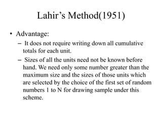 Lahir’s Method(1951)
• Advantage:
– It does not require writing down all cumulative
totals for each unit.
– Sizes of all the units need not be known before
hand. We need only some number greater than the
maximum size and the sizes of those units which
are selected by the choice of the first set of random
numbers 1 to N for drawing sample under this
scheme.
 