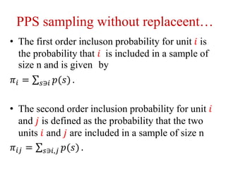 PPS sampling without replaceent…
• The first order incluson probability for unit 𝑖 is
the probability that 𝑖 is included in a sample of
size n and is given by
𝜋𝑖 = 𝑠∋𝑖 𝑝(𝑠) .
• The second order inclusion probability for unit 𝑖
and 𝑗 is defined as the probability that the two
units 𝑖 and 𝑗 are included in a sample of size n
𝜋𝑖𝑗 = 𝑠∋𝑖,𝑗 𝑝(𝑠) .
 