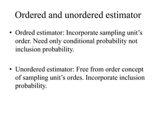 Ordered and unordered estimator
• Ordred estimator: Incorporate sampling unit’s
order. Need only conditional probability not
inclusion probability.
• Unordered estimator: Free from order concept
of sampling unit’s ordes. Incorporate inclusion
probability.
 