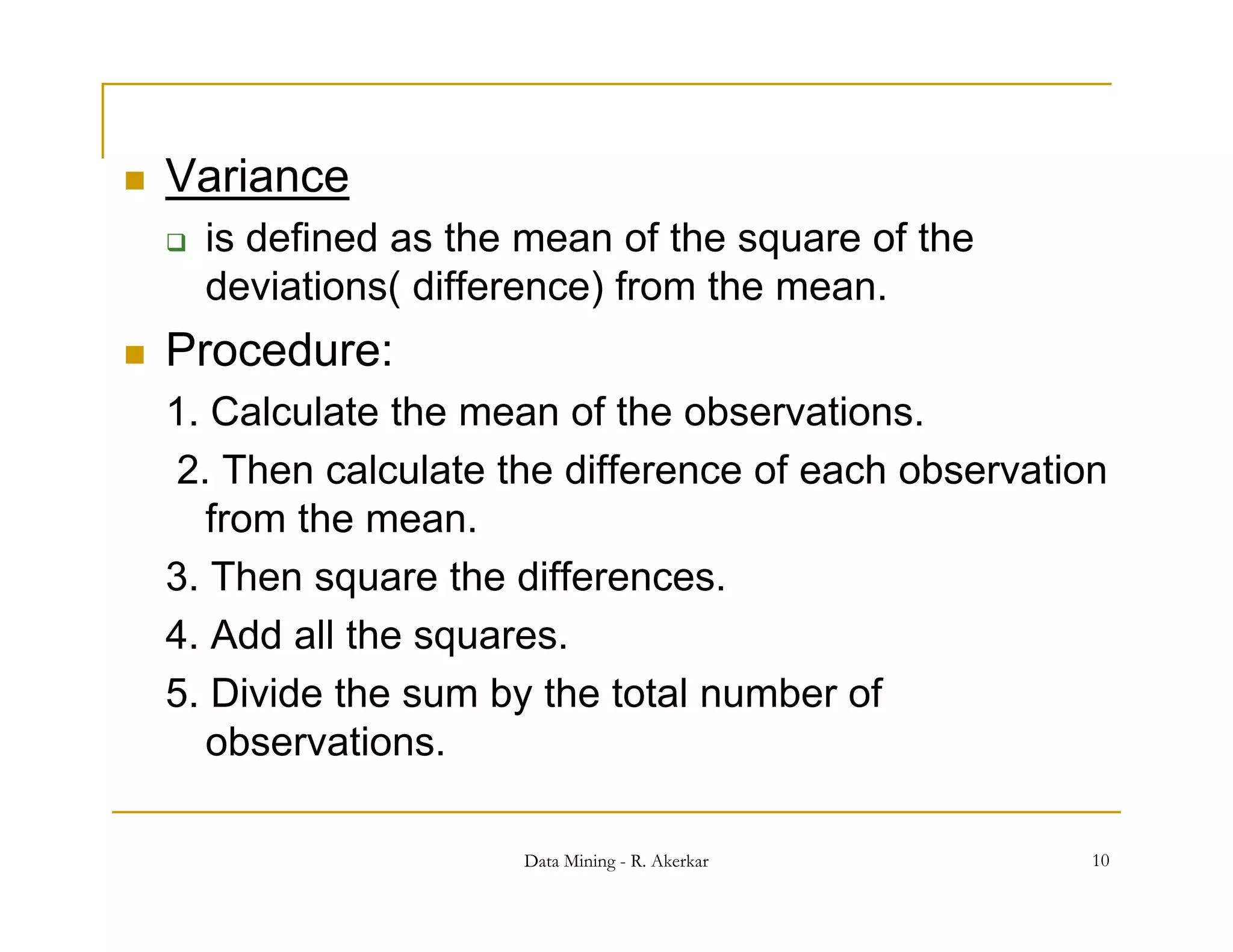    Variance
       is defined as the mean of the square of the
        deviations( difference) from the mean.
   Procedure:
    1.
    1 Calculate the mean of the observations
                                  observations.
    2. Then calculate the difference of each observation
       from the mean.
    3. Then square the differences.
    4. Add all the squares.
                    q
    5. Divide the sum by the total number of
       observations.

                         Data Mining - R. Akerkar      10
 